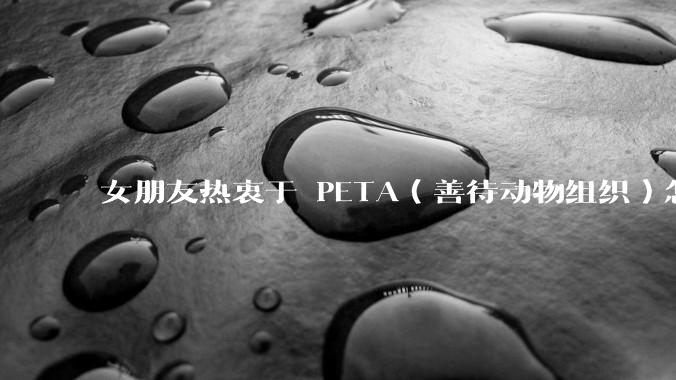 女朋友热衷于 PETA（善待动物组织）怎么办？